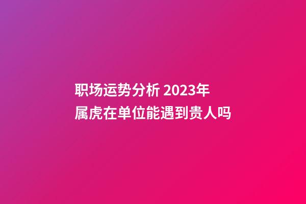 职场运势分析 2023年属虎在单位能遇到贵人吗